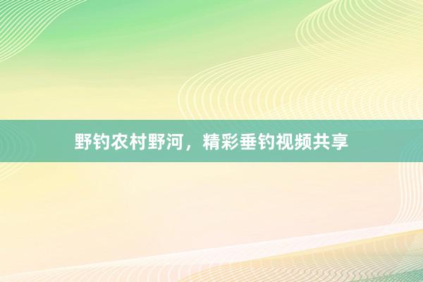 野钓农村野河，精彩垂钓视频共享